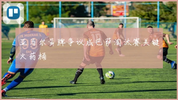 亚马尔黄牌争议成巴萨淘汰赛关键火药桶