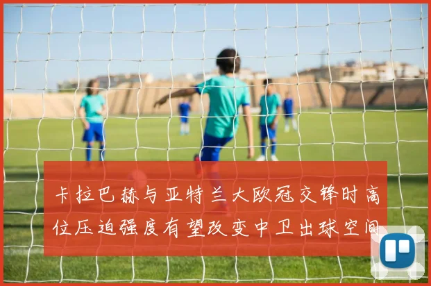 卡拉巴赫与亚特兰大欧冠交锋时高位压迫强度有望改变中卫出球空间
