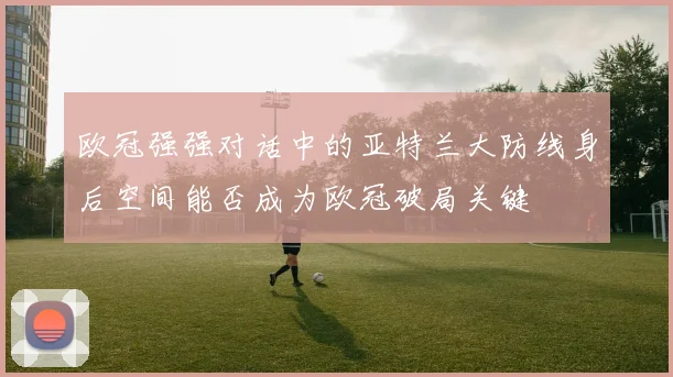 欧冠强强对话中的亚特兰大防线身后空间能否成为欧冠破局关键