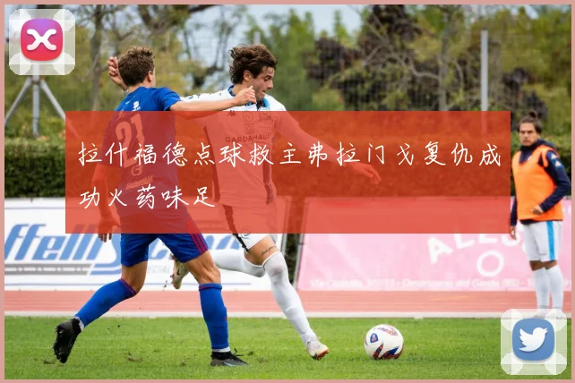 拉什福德点球救主弗拉门戈复仇成功火药味足