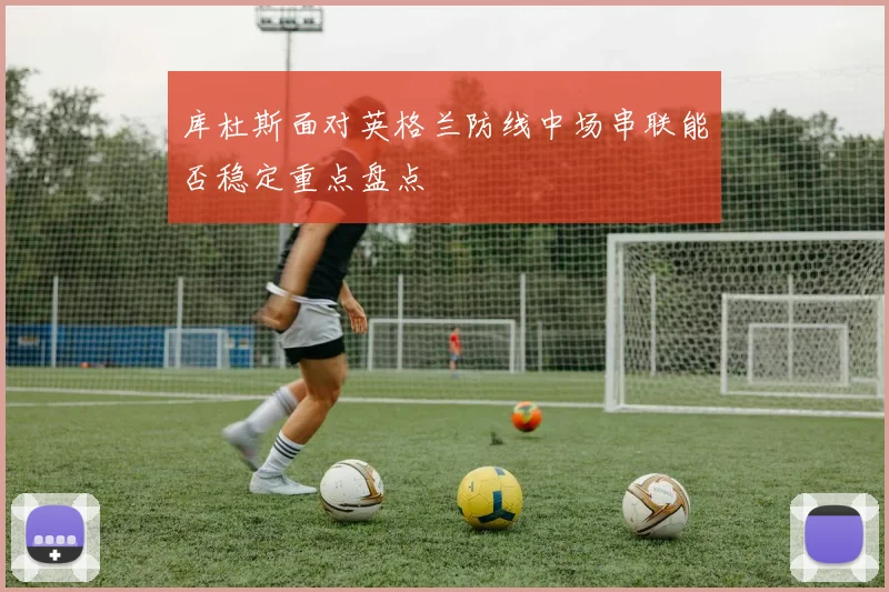库杜斯面对英格兰防线中场串联能否稳定重点盘点