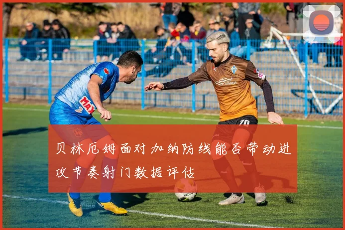 贝林厄姆面对加纳防线能否带动进攻节奏射门数据评估