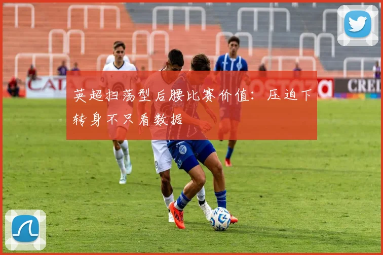 英超扫荡型后腰比赛价值：压迫下转身不只看数据