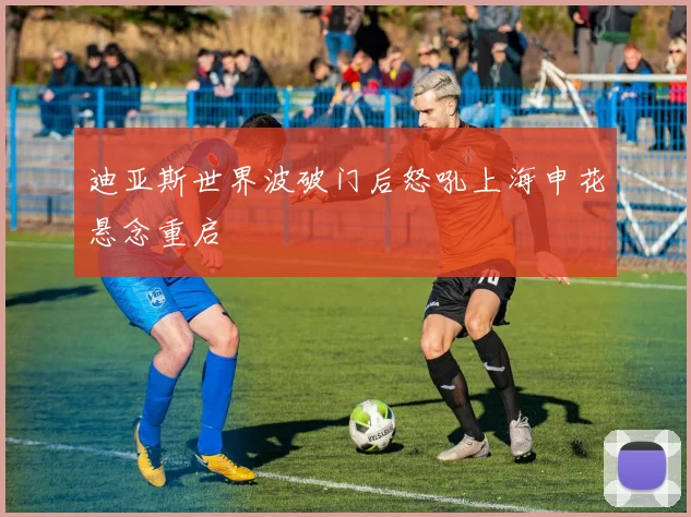迪亚斯世界波破门后怒吼上海申花悬念重启