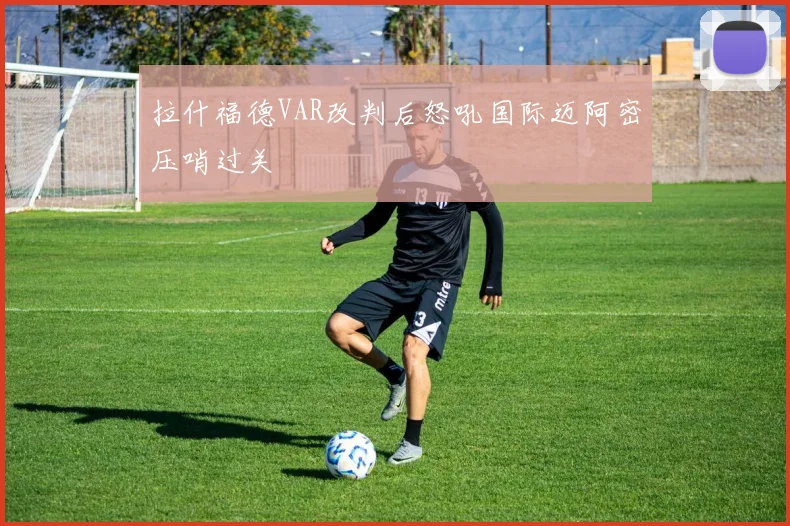 拉什福德VAR改判后怒吼国际迈阿密压哨过关