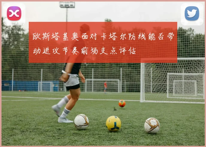 欧斯塔基奥面对卡塔尔防线能否带动进攻节奏前场支点评估