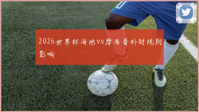 2026世界杯海地vs摩洛哥补时规则影响