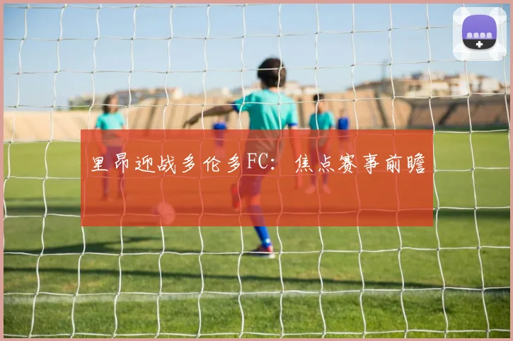 里昂迎战多伦多FC:焦点赛事前瞻