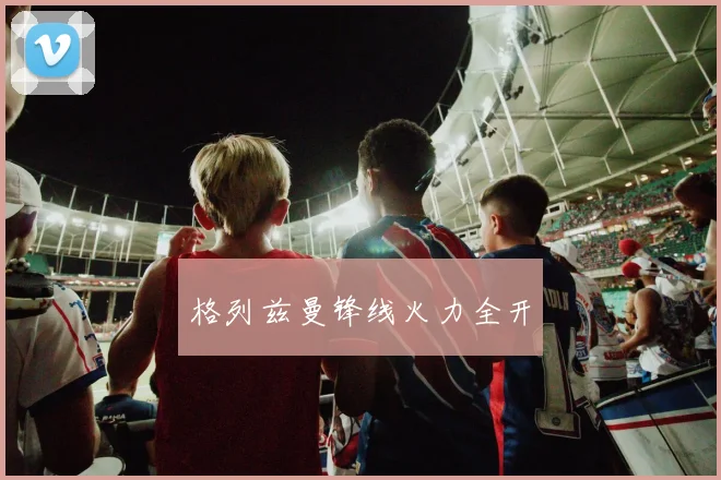 格列兹曼锋线火力全开