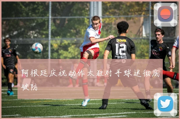 阿根廷庆祝动作太狂对手球迷彻底破防