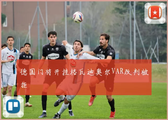 德国门将开挂格瓦迪奥尔VAR改判被拒