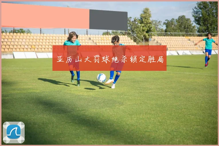 亚历山大罚球绝杀锁定胜局