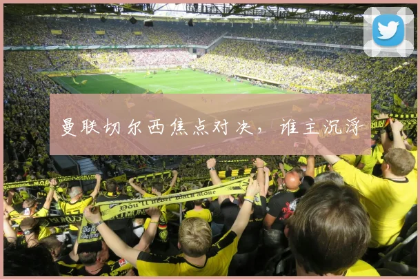 曼联切尔西焦点对决,谁主沉浮