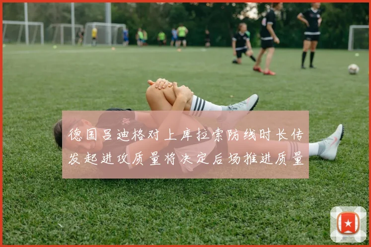 德国吕迪格对上库拉索防线时长传发起进攻质量将决定后场推进质量