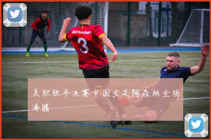 美职联半决赛中国女足阿森纳全场沸腾