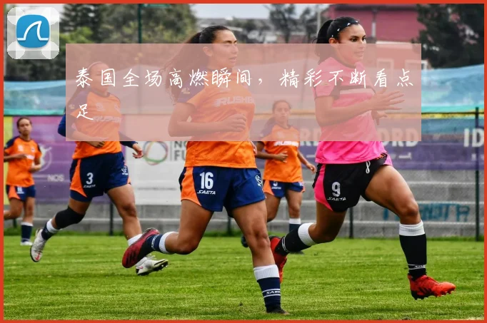 泰国全场高燃瞬间,精彩不断看点足