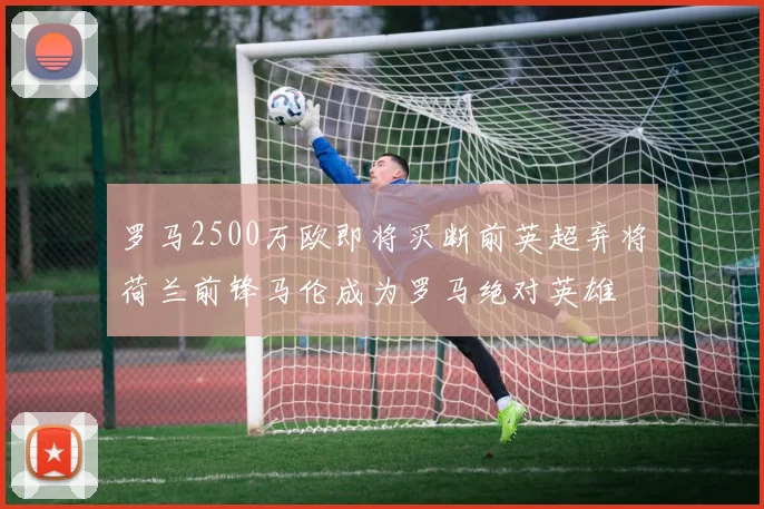 罗马2500万欧即将买断前英超弃将荷兰前锋马伦成为罗马绝对英雄