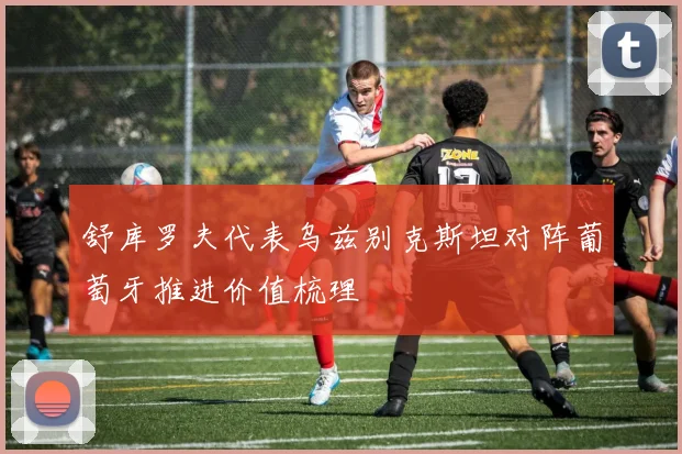 舒库罗夫代表乌兹别克斯坦对阵葡萄牙推进价值梳理