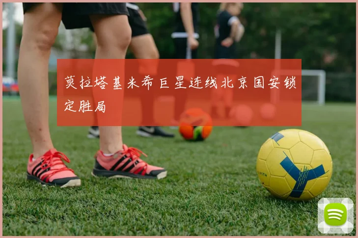 莫拉塔基米希巨星连线北京国安锁定胜局