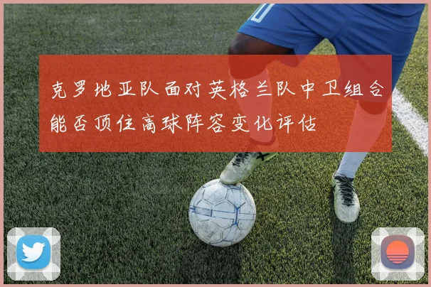 克罗地亚队面对英格兰队中卫组合能否顶住高球阵容变化评估
