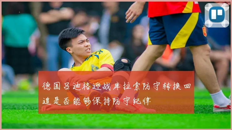 德国吕迪格迎战库拉索防守转换回追是否能够保持防守纪律