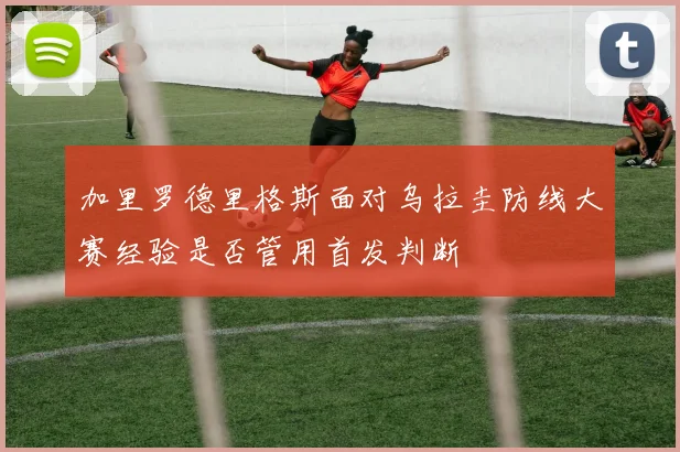 加里罗德里格斯面对乌拉圭防线大赛经验是否管用首发判断