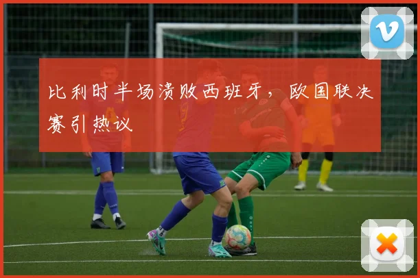 比利时半场溃败西班牙,欧国联决赛引热议