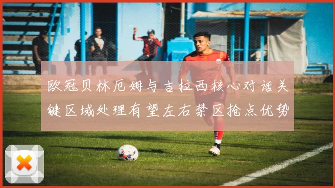 欧冠贝林厄姆与吉拉西核心对话关键区域处理有望左右禁区抢点优势