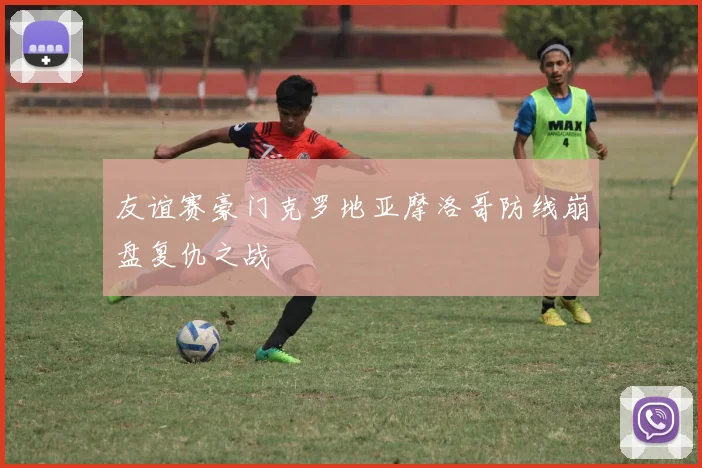 友谊赛豪门克罗地亚摩洛哥防线崩盘复仇之战