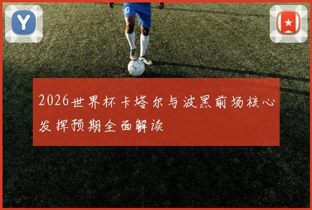 2026世界杯卡塔尔与波黑前场核心发挥预期全面解读