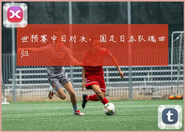 世预赛中日对决,国足日本队魂回归