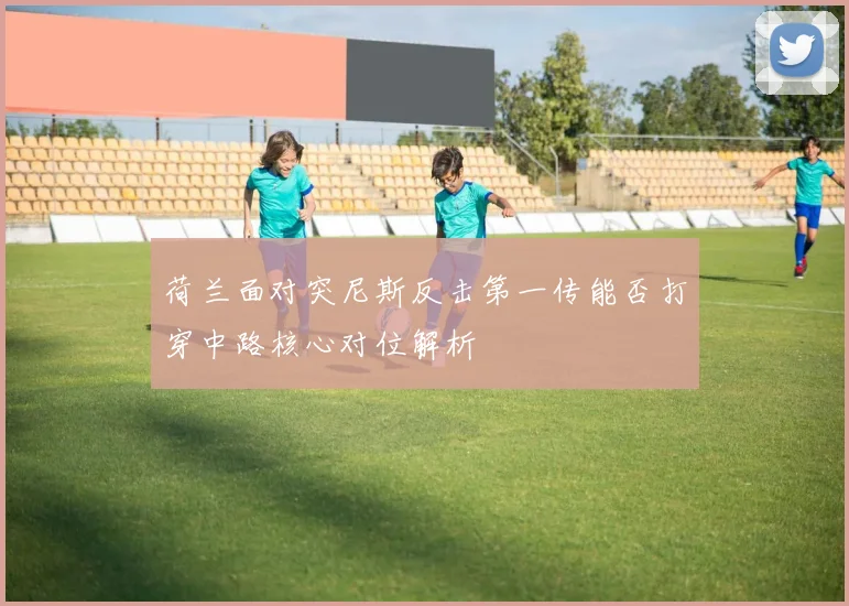 荷兰面对突尼斯反击第一传能否打穿中路核心对位解析