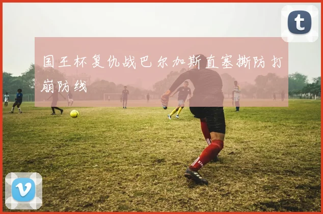 国王杯复仇战巴尔加斯直塞撕防打崩防线