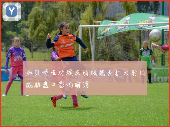 加贝特面对埃及防线能否扩大射门威胁盘口影响前瞻
