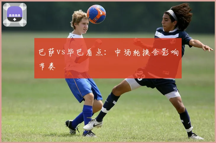 巴萨vs毕巴看点:中场轮换会影响节奏