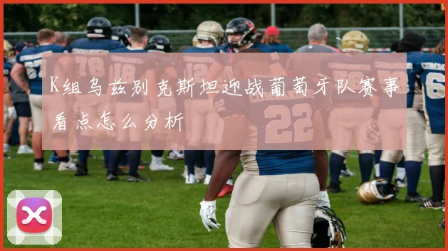 K组乌兹别克斯坦迎战葡萄牙队赛事看点怎么分析