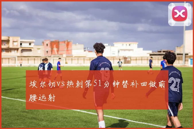 埃尔切vs热刺第51分钟替补回做前腰远射