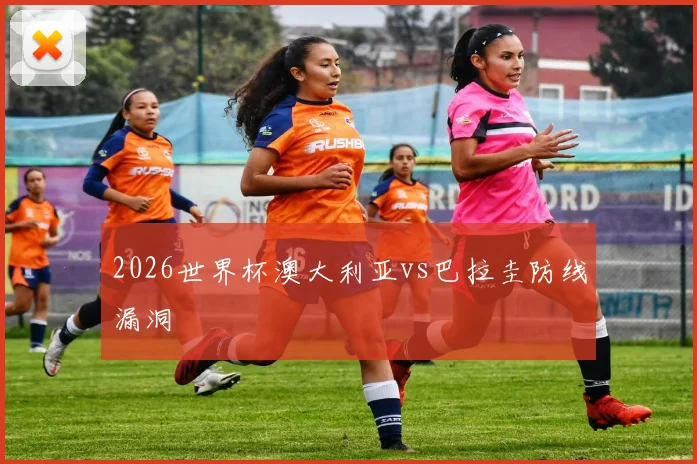2026世界杯澳大利亚vs巴拉圭防线漏洞