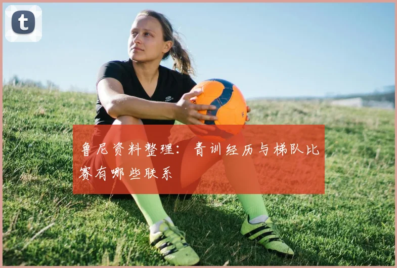 鲁尼资料整理:青训经历与梯队比赛有哪些联系