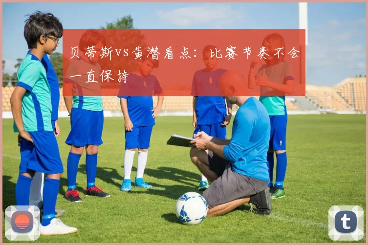 贝蒂斯vs黄潜看点:比赛节奏不会一直保持