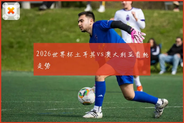 2026世界杯土耳其vs澳大利亚首轮走势