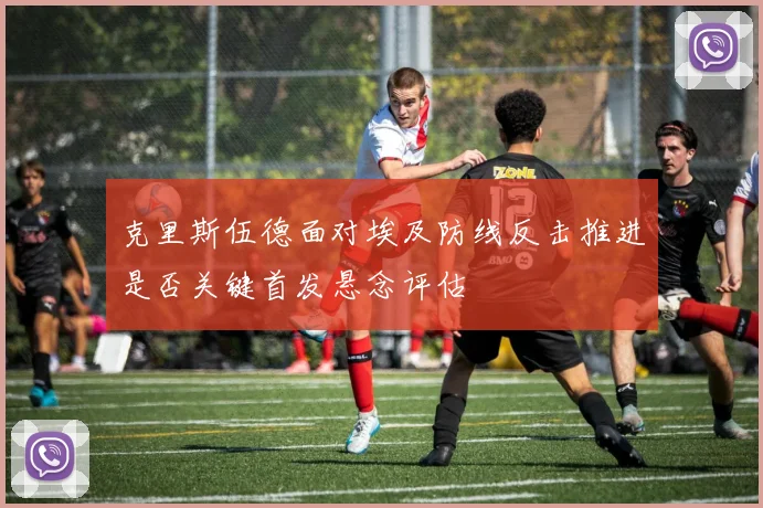 克里斯伍德面对埃及防线反击推进是否关键首发悬念评估