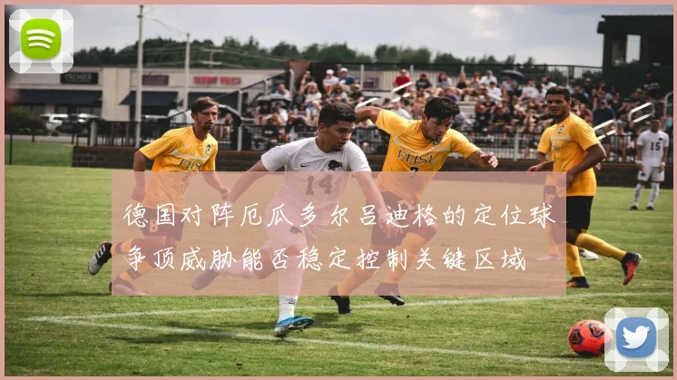 德国对阵厄瓜多尔吕迪格的定位球争顶威胁能否稳定控制关键区域