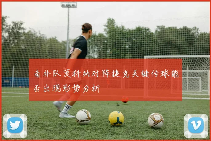 南非队莫科纳对阵捷克关键传球能否出现形势分析